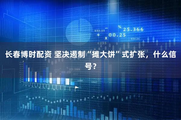 长春博时配资 坚决遏制“摊大饼”式扩张，什么信号？