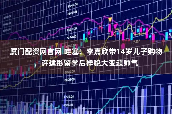 厦门配资网官网 哇塞！李嘉欣带14岁儿子购物，许建彤留学后样貌大变超帅气