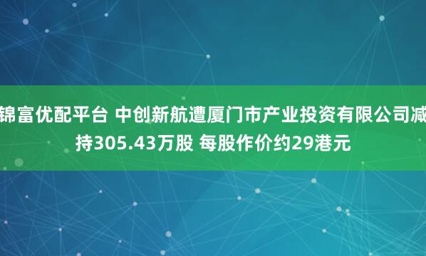 锦富优配平台 中创新航遭厦门市产业投资有限公司减持305.43万股 每股作价约29港元