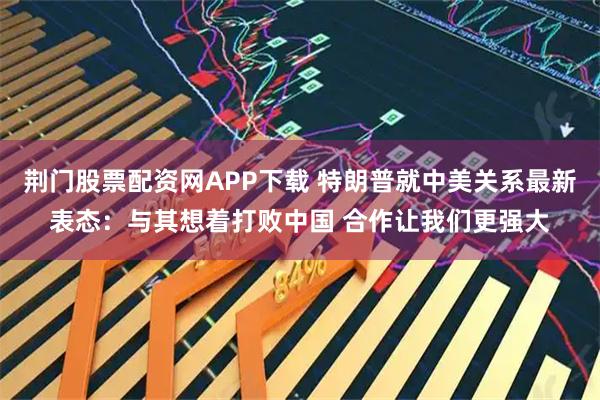 荆门股票配资网APP下载 特朗普就中美关系最新表态：与其想着打败中国 合作让我们更强大