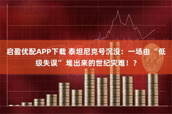 启盈优配APP下载 泰坦尼克号沉没：一场由 “低级失误” 堆出来的世纪灾难！？