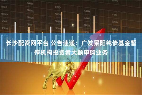 长沙配资网平台 公告速递：广发景阳纯债基金暂停机构投资者大额申购业务