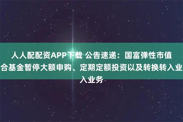 人人配配资APP下载 公告速递：国富弹性市值混合基金暂停大额申购、定期定额投资以及转换转入业务