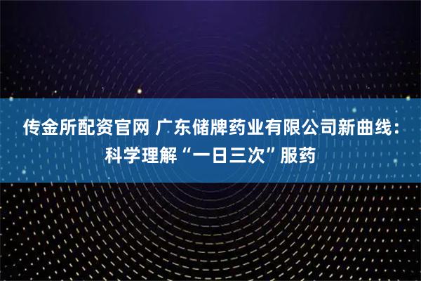 传金所配资官网 广东储牌药业有限公司新曲线：科学理解“一日三次”服药