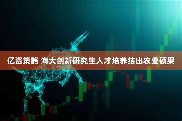 亿资策略 海大创新研究生人才培养结出农业硕果