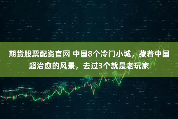 期货股票配资官网 中国8个冷门小城，藏着中国超治愈的风景，去过3个就是老玩家