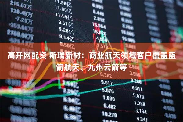 高开网配资 斯瑞新材：商业航天领域客户覆盖蓝箭航天、九州云箭等