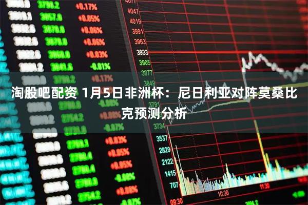 淘股吧配资 1月5日非洲杯：尼日利亚对阵莫桑比克预测分析