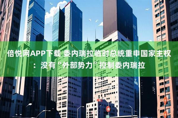 倍悦网APP下载 委内瑞拉临时总统重申国家主权：没有“外部势力”控制委内瑞拉