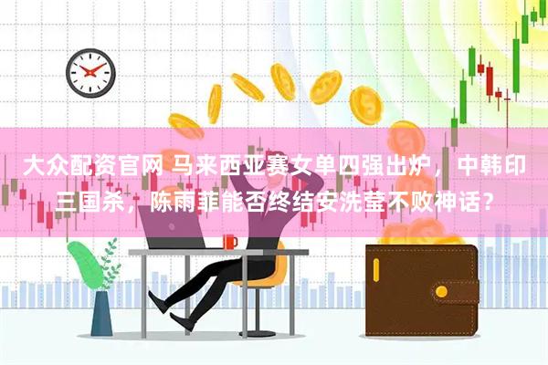 大众配资官网 马来西亚赛女单四强出炉，中韩印三国杀，陈雨菲能否终结安洗莹不败神话？