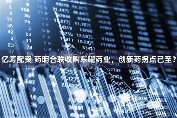 亿筹配资 药明合联收购东曜药业，创新药拐点已至？