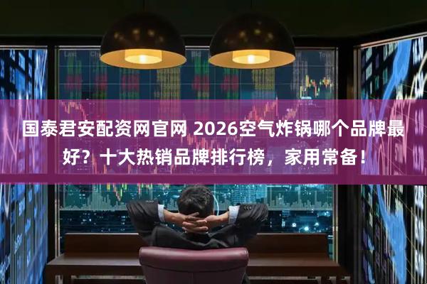国泰君安配资网官网 2026空气炸锅哪个品牌最好？十大热销品牌排行榜，家用常备！