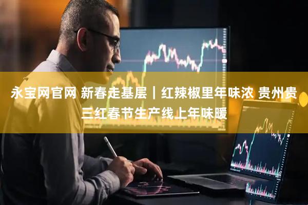 永宝网官网 新春走基层｜红辣椒里年味浓 贵州贵三红春节生产线上年味暖