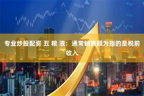 专业炒股配资 五 粮 液：通常销售额为指的是税前收入