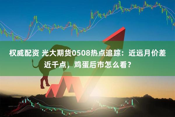 权威配资 光大期货0508热点追踪：近远月价差近千点，鸡蛋后市怎么看？