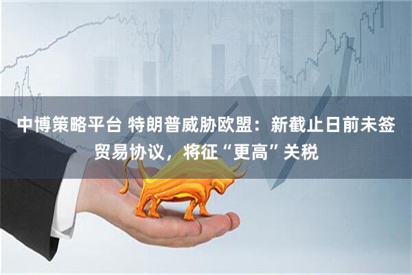 中博策略平台 特朗普威胁欧盟：新截止日前未签贸易协议，将征“更高”关税
