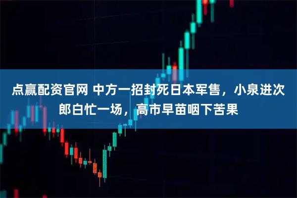 点赢配资官网 中方一招封死日本军售，小泉进次郎白忙一场，高市早苗咽下苦果