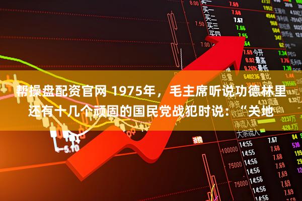 帮操盘配资官网 1975年，毛主席听说功德林里还有十几个顽固的国民党战犯时说：“关地